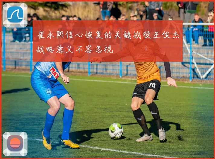崔永熙信心恢复的关键战役王俊杰战略意义不容忽视