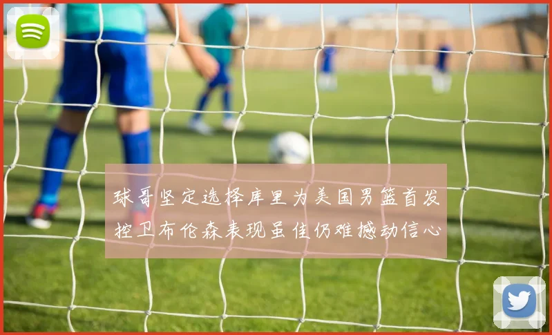 球哥坚定选择库里为美国男篮首发控卫布伦森表现虽佳仍难撼动信心