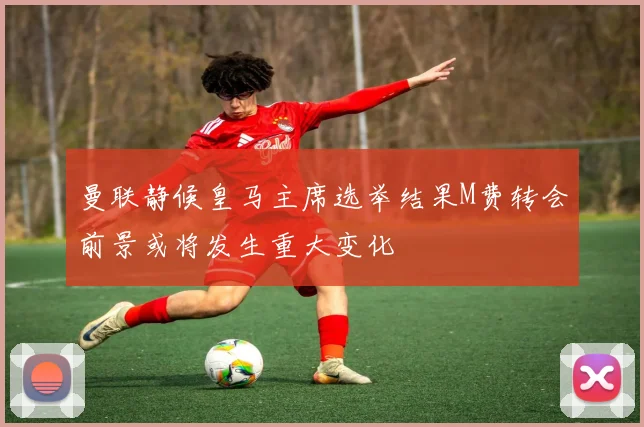 曼联静候皇马主席选举结果M费转会前景或将发生重大变化