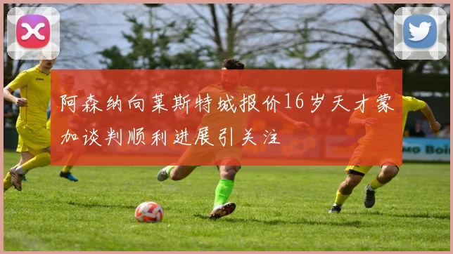 阿森纳向莱斯特城报价16岁天才蒙加谈判顺利进展引关注