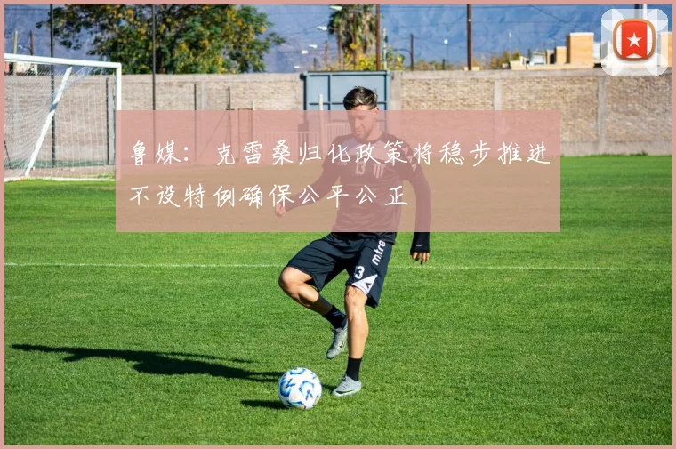 鲁媒：克雷桑归化政策将稳步推进不设特例确保公平公正