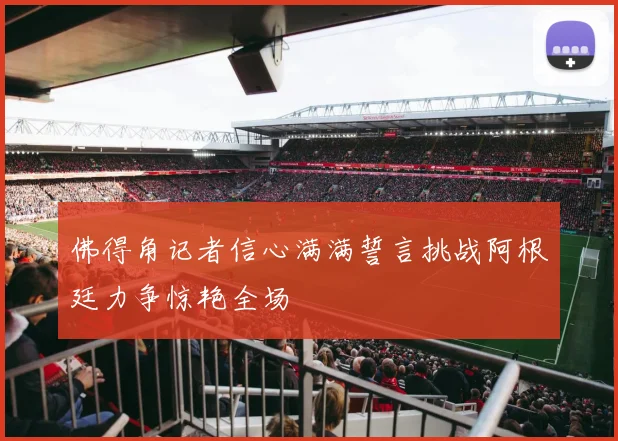 佛得角记者信心满满誓言挑战阿根廷力争惊艳全场