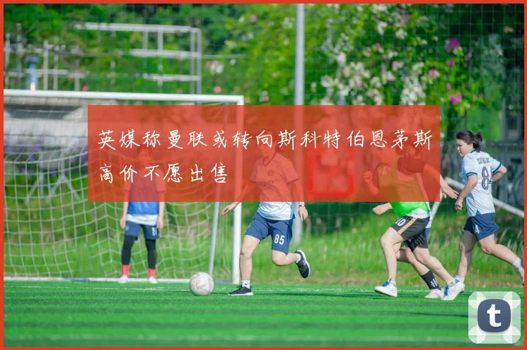 英媒称曼联或转向斯科特伯恩茅斯高价不愿出售
