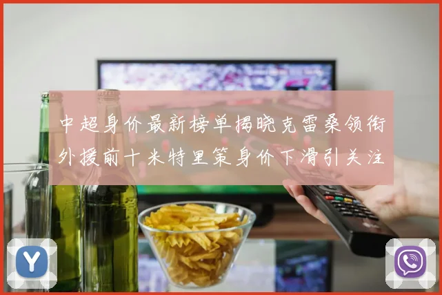 中超身价最新榜单揭晓克雷桑领衔外援前十米特里策身价下滑引关注