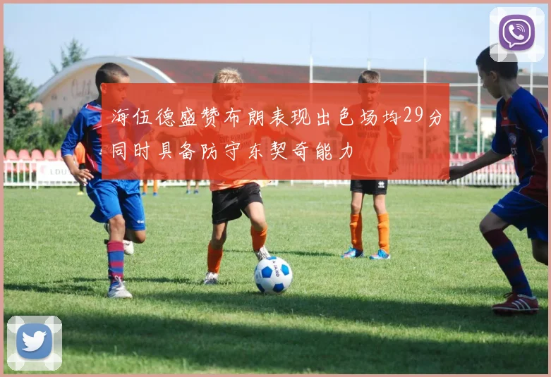 海伍德盛赞布朗表现出色场均29分同时具备防守东契奇能力
