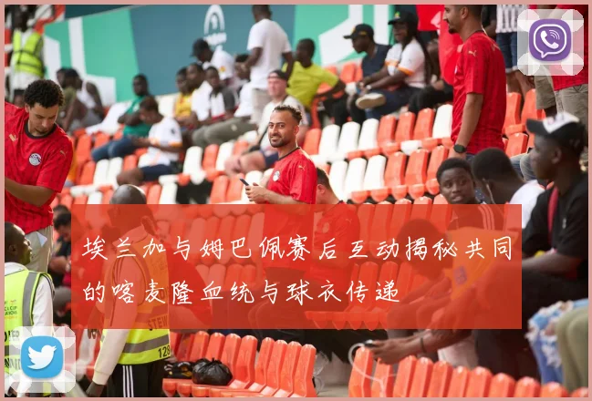 埃兰加与姆巴佩赛后互动揭秘共同的喀麦隆血统与球衣传递