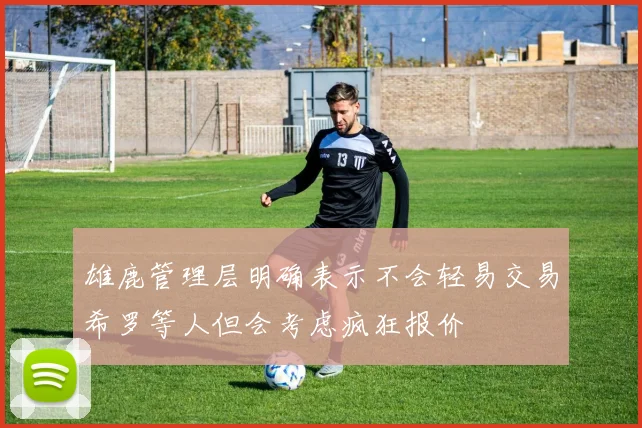 雄鹿管理层明确表示不会轻易交易希罗等人但会考虑疯狂报价