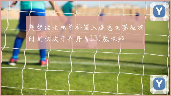 阿努诺比绝杀补篮入选总决赛经典时刻仅次于乔丹与LBJ魔术师