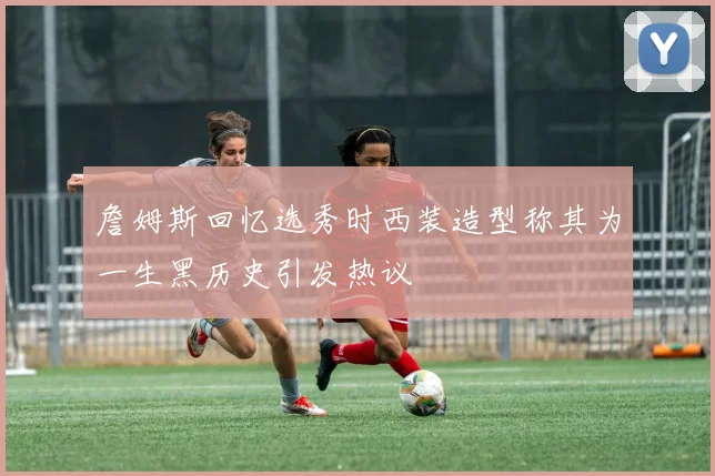 詹姆斯回忆选秀时西装造型称其为一生黑历史引发热议