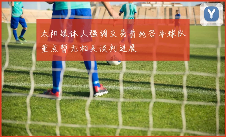 太阳媒体人强调交易首轮签非球队重点暂无相关谈判进展